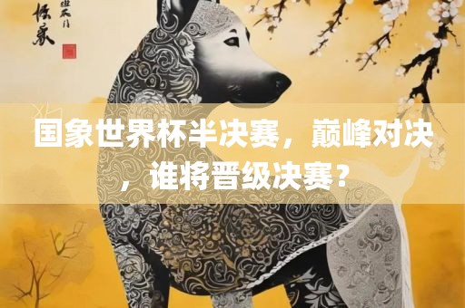 国象世界杯半决赛，巅峰对决江门市永晋源无纺布有限公司，谁将晋级决赛？