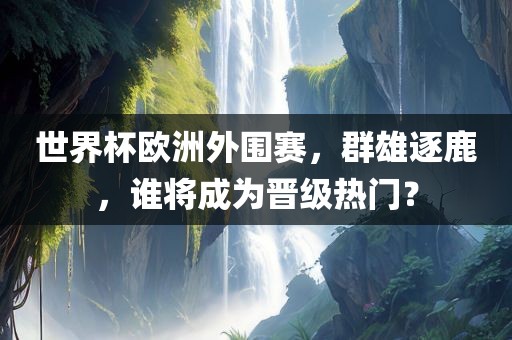 世界杯欧洲外围赛，群雄逐鹿，谁将成为晋级热门？
