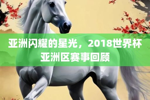 亚洲闪耀的星光，2018世界杯亚洲区赛事回顾