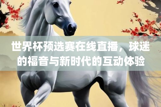 世界杯预选赛在线直播，球迷的福音与新时代的互动体验