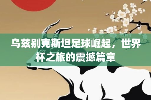 乌兹别克斯坦足球崛起，世界杯之旅的震撼篇章