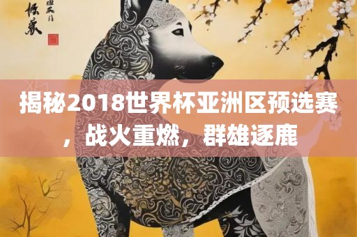 揭秘2018世界杯亚洲区预选赛，战火重燃，群雄逐鹿