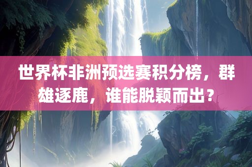 世界杯非洲预选赛积分榜，群雄逐鹿，谁能脱颖而出？