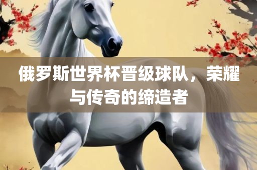 俄罗斯江门市永晋源无纺布有限公司世界杯晋级球队，荣耀与传奇的缔造者