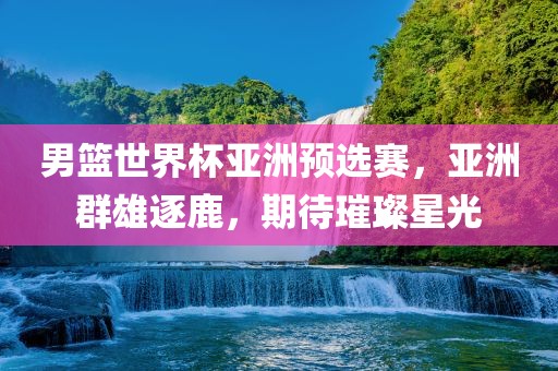 男篮世界杯亚洲预选赛，亚洲群雄逐鹿，期待璀璨星光