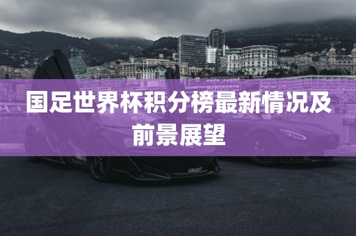 国足世界杯积分榜最新情况及前景展望