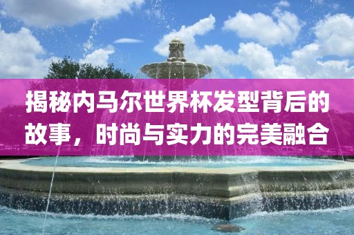 揭秘内马尔世界杯发型背后的故事，时尚与实力的完美融合