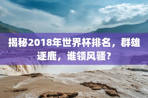 揭秘2018年世界杯排名，群雄逐鹿，谁领风骚？