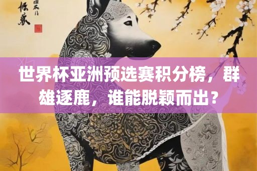 世界杯亚洲预选赛积分榜，群雄逐鹿，谁能脱颖而出？