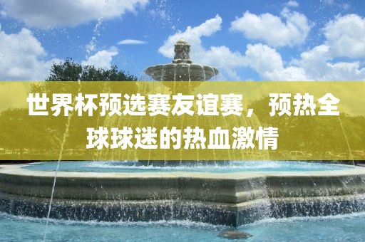 世界杯预选赛友谊赛，预热全球球迷的热血激情