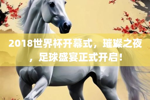 2018世界杯开幕式，璀璨之夜，足球盛宴正式开启！