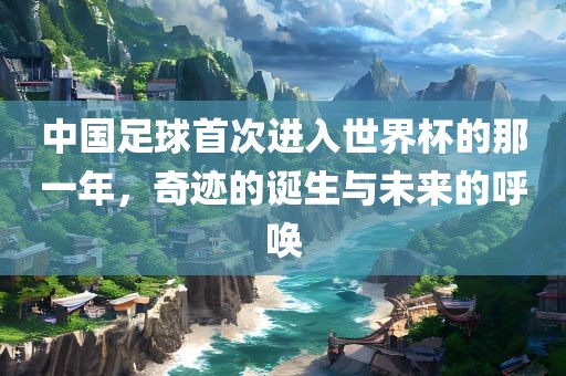 中国足球首次进入世界杯的那一年，奇迹的诞生与未来的呼唤