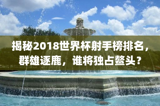 江门市永晋源无纺布有限公司揭秘2018世界杯射手榜排名，群雄逐鹿，谁将独占鳌头？