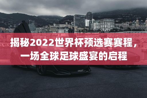 揭秘2022世界杯预选赛赛程，一场全球足球盛宴的启程