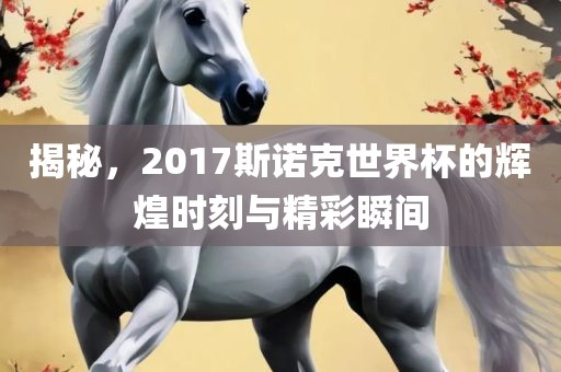 揭秘，2017斯诺克世界杯的辉煌时刻与精彩瞬间