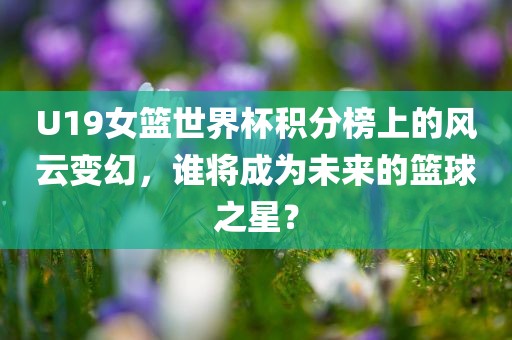 U19女篮世界杯积分榜上的风云变幻，谁将成为未来的篮球之星？