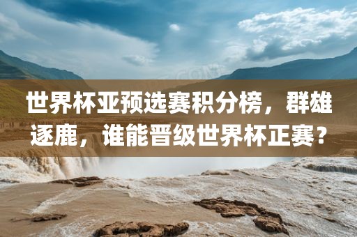 世界杯亚预选赛积分榜，群雄逐鹿，谁能晋级世界杯正赛？