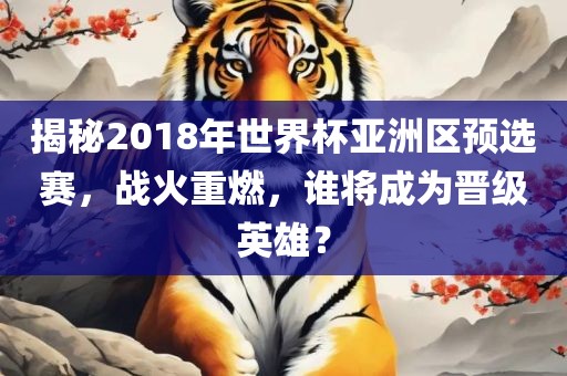 揭秘2018年世界杯亚洲区预选赛，战火重燃，谁将成为晋级英雄？