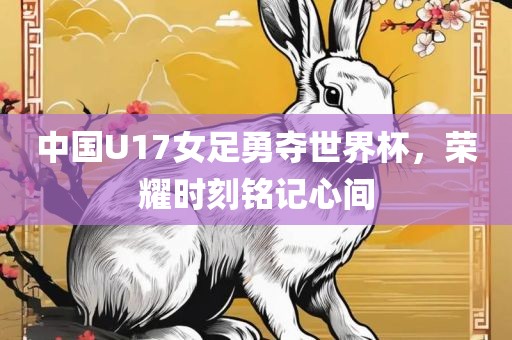 中国U17女足勇夺世界杯，荣耀时刻铭记心间