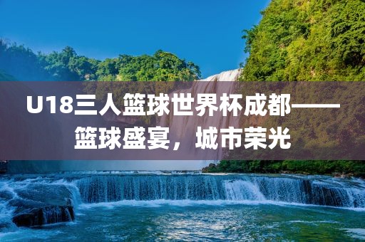 U18三人篮球世界杯成都——篮球盛宴，城市荣光