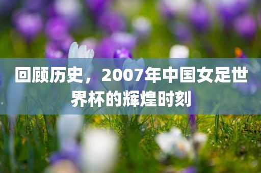 回顾历史，2007年中国女足世界杯的辉煌时刻
