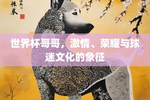 世界杯哥哥，激情、荣耀与球迷文化的象征