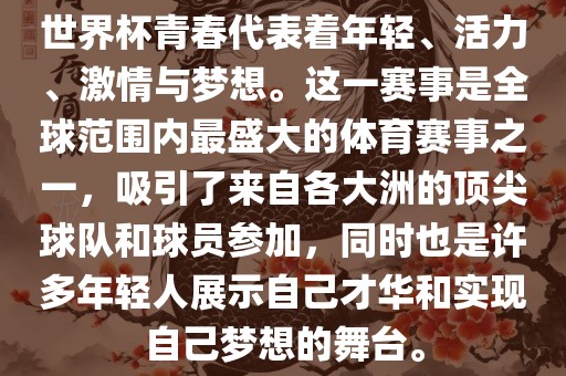 世界杯青春代表着年轻、活力、激情与梦想。这一赛事是全球范围内最盛大的体育赛事之一，吸引了来自各大洲的顶尖球队和球员参加，同时也是许多年轻人展示自己才华和实现自己梦想的舞台。