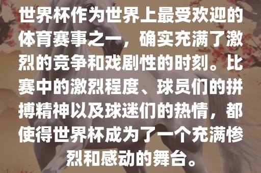 世界杯作为世界上最受欢迎的体育赛事之一，确实充满了激烈的竞争和戏剧性的时刻。比赛中的激烈程度、球员们的拼搏精神以及球迷们的热情，都使得世界杯成为了一个充满惨烈和感动的舞台。