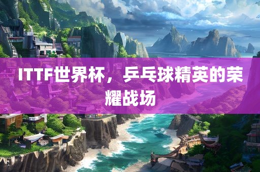 ITTF世界杯，乒乓球精英的荣耀战场