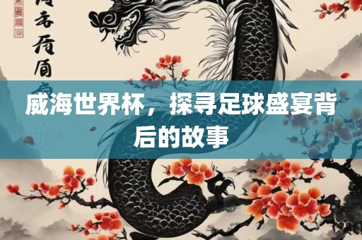 威海世界杯，探寻足球盛宴背后的故事