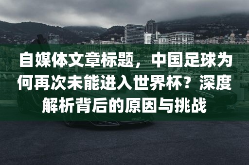 自媒体文章标题，中国足球为何再次未能进入世界杯？深度解析背后的原因与挑战