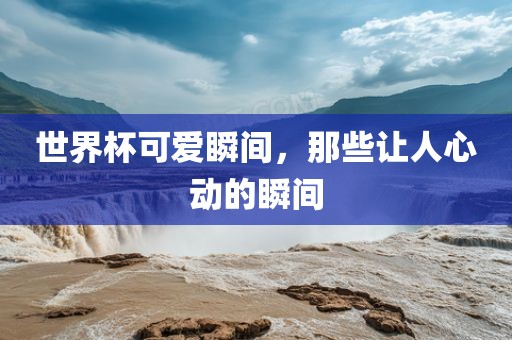 世界杯可爱瞬间，那些让人心动的瞬间