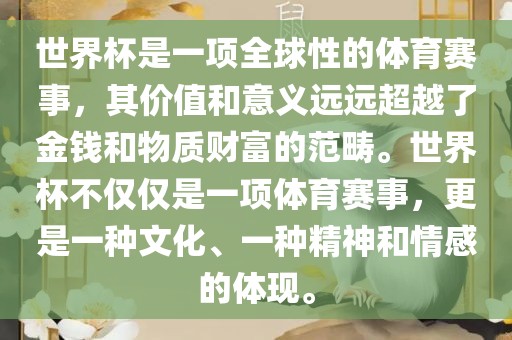 世界杯是一项全球性的体育赛事，其价值和意义远远超越了金钱和物质财富的范畴。世界杯不仅仅是一项体育赛事，更是一种文化、一种精神和情感的体现。