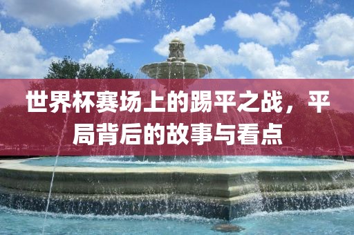 世界杯赛场上的踢平之战，平局背后的故事与看点