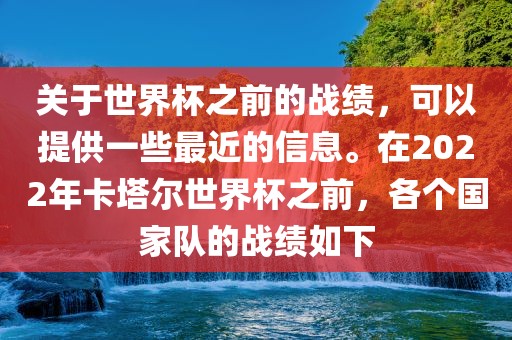 关于世界杯之前的战绩，可以提供一些最近的信息。在2022年卡塔尔世界杯之前，各个国家队的战绩如下