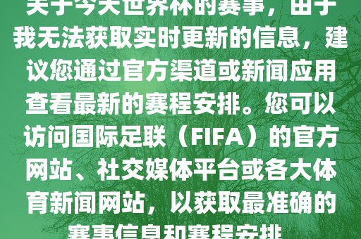 关于今天世界杯的赛事，由于我无法获取实时更新的信息，建议您通过官方渠道或新闻应用查看最新的赛程安排。您可以访问国际足联（FIFA）的官方网站、社交媒体平台或各大体育新闻网站，以获取最准确的赛事信息和赛程安排。