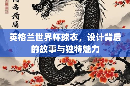 英格兰世界杯球衣，设计背后的故事与独特魅力