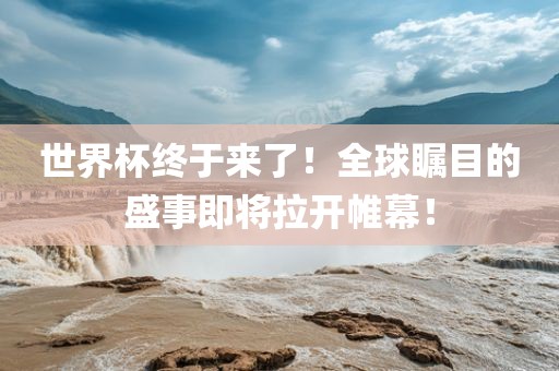 世界杯终于来了！全球瞩目的盛事即将拉开帷幕！