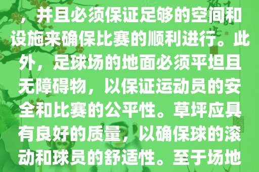世界杯足球赛的场地是足球场。足球场的尺寸应符合国际足球联合会（IFAB）的规定，通常长度为105米，宽度为68米，并且必须保证足够的空间和设施来确保比赛的顺利进行。此外，足球场的地面必须平坦且无障碍物，以保证运动员的安全和比赛的公平性。草坪应具有良好的质量，以确保球的滚动和球员的舒适性。至于场地的具体地点，通常会在主办国的各种足球场馆和城市中选择，以确保能够容纳大量观众并满足其他赛事组织的需求。