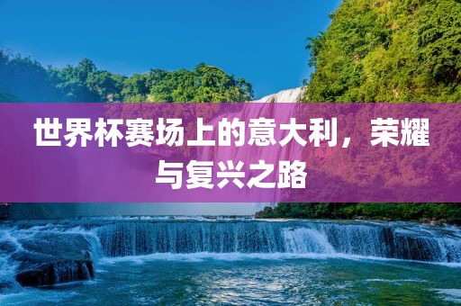 世界杯赛场上的意大利，荣耀与复兴之路