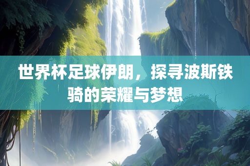 世界杯足球伊朗，探寻波斯铁骑的荣耀与梦想