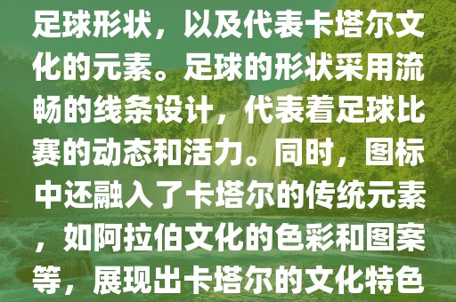 卡塔尔世界杯的官方图标是一个以足球为主体设计的简洁图标。图标的主要元素包括一个足球形状，以及代表卡塔尔文化的元素。足球的形状采用流畅的线条设计，代表着足球比赛的动态和活力。同时，图标中还融入了卡塔尔的传统元素，如阿拉伯文化的色彩和图案等，展现出卡塔尔的文化特色。整个图标设计简洁大方，色彩明快，寓意着卡塔尔世界杯的激情和活力。