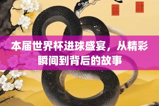 本届世界杯进球盛宴，从精彩瞬间到背后的故事