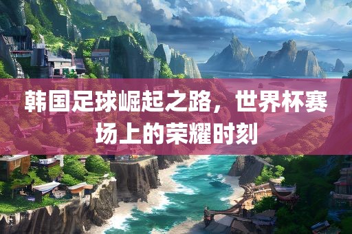 韩国足球崛起之路，世界杯赛场上的荣耀时刻