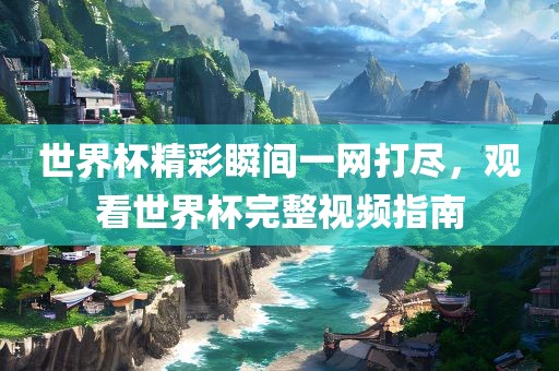 世界杯精彩瞬间一网打尽，观看世界杯完整视频指南