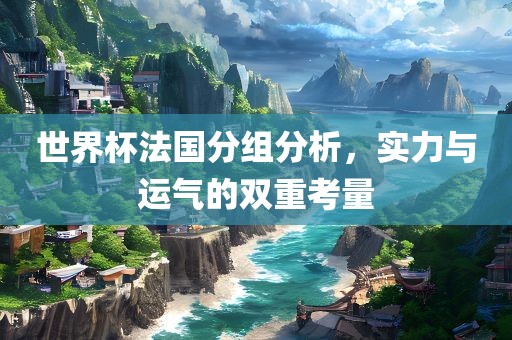 世界杯法国分组分析，实力与运气的双重考量