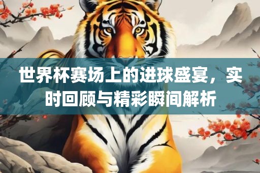 世界杯赛场上的进球盛宴，实时回顾与精彩瞬间解析