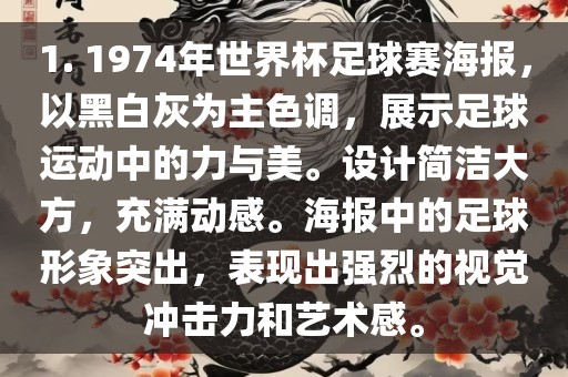 1. 1974年世界杯足球赛海报，以黑白灰为主色调，展示足球运动中的力与美。设计简洁大方，充满动感。海报中的足球形象突出，表现出强烈的视觉冲击力和艺术感。