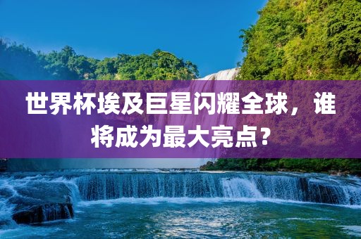 世界杯埃及巨星闪耀全球，谁将成为最大亮点？