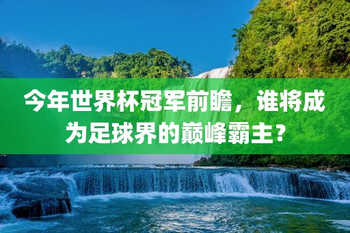 今年世界杯冠军前瞻，谁将成为足球界的巅峰霸主？
